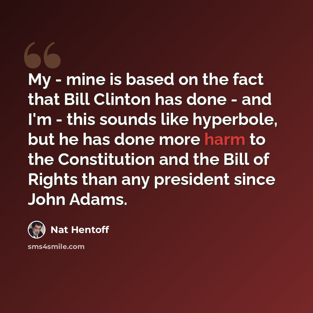 “My - mine is based on the fact that Bill Clinton has done - and I'm - this sounds like hyperbole, but he has done more harm to the Constitution and the Bill of Rights than any president since John Adams.” quote by Nat Hentoff