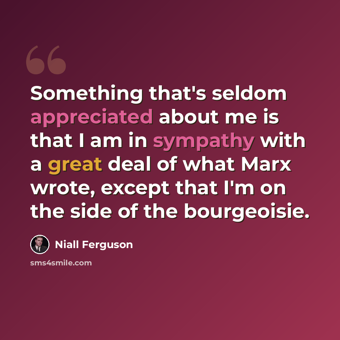 “Something that's seldom appreciated about me is that I am in sympathy with a great deal of what Marx wrote, except that I'm on the side of the bourgeoisie.” quote by Niall Ferguson