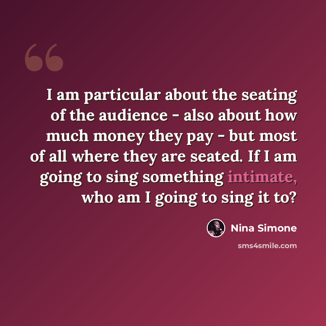 “I am particular about the seating of the audience - also about how much money they pay - but most of all where they are seated. If I am going to sing something intimate, who am I going to sing it to?” quote by Nina Simone