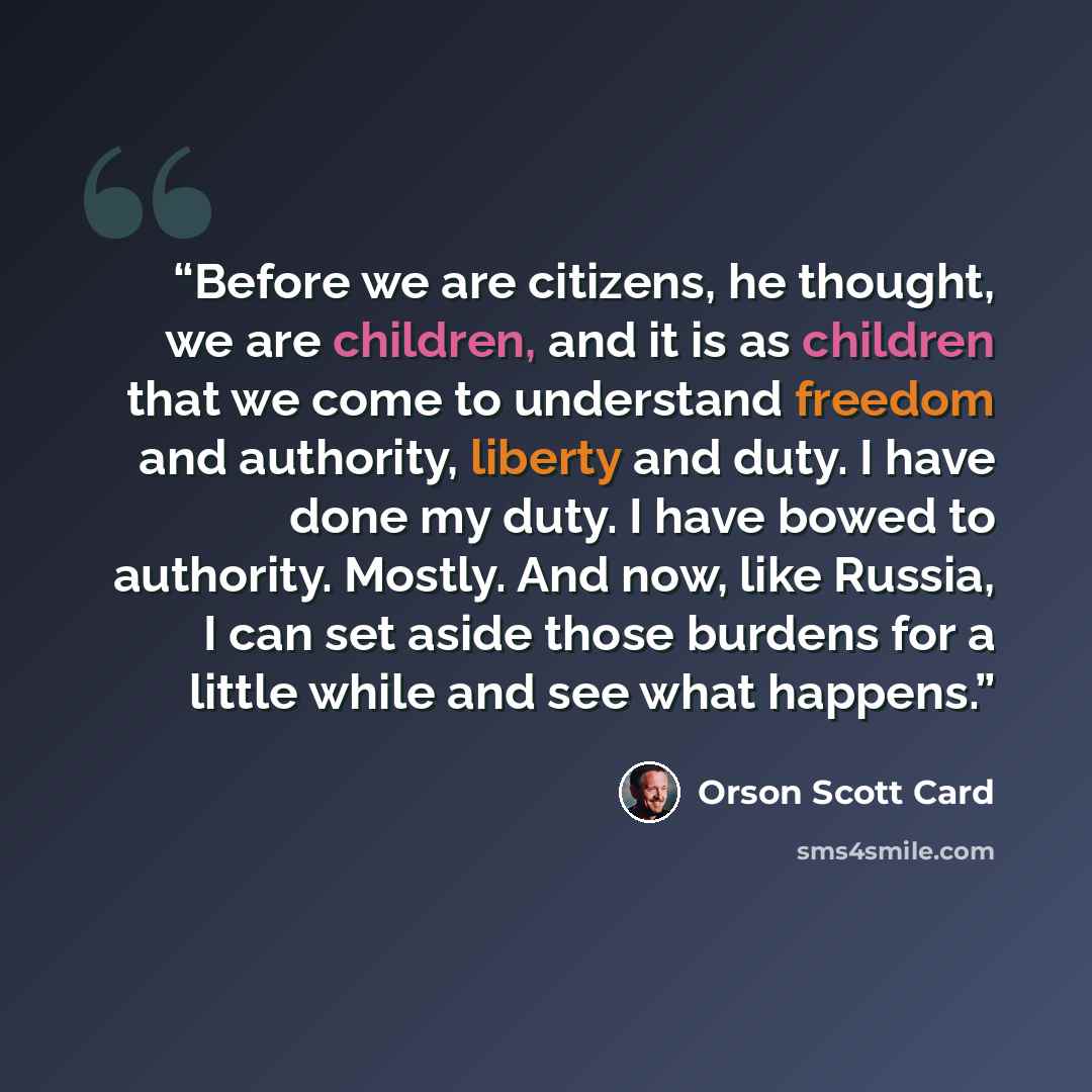 “Before we are citizens, he thought, we are children, and it is as children that we come to understand freedom and authority, liberty and duty. I have done my duty. I have bowed to authority. Mostly. And now, like Russia, I can set aside those burdens for a little while and see what happens.” quote by Orson Scott Card