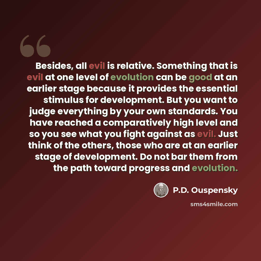 “Besides, all evil is relative. Something that is evil at one level of evolution can be good at an earlier stage because it provides the essential stimulus for development. But you want to judge everything by your own standards. You have reached a comparatively high level and so you see what you…” quote by P.D. Ouspensky