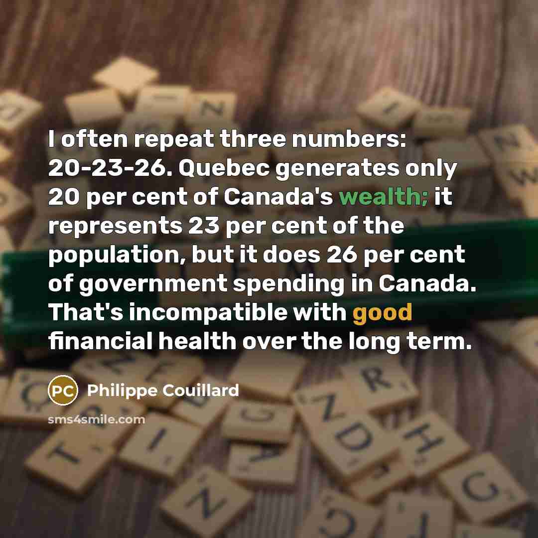 “I often repeat three numbers: 20-23-26. Quebec generates only 20 per cent of Canada's wealth; it represents 23 per cent of the population, but it does 26 per cent of government spending in Canada. That's incompatible with good financial health over the long term.” quote by Philippe Couillard