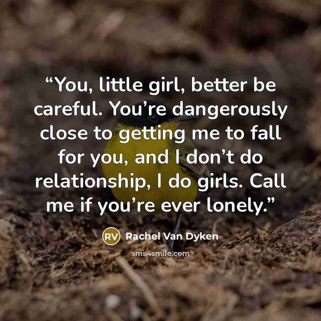 “You, little girl, better be careful. You’re dangerously close to getting me to fall for you, and I don’t do relationship, I do girls. Call me if you’re ever lonely.” quote by Rachel Van Dyken