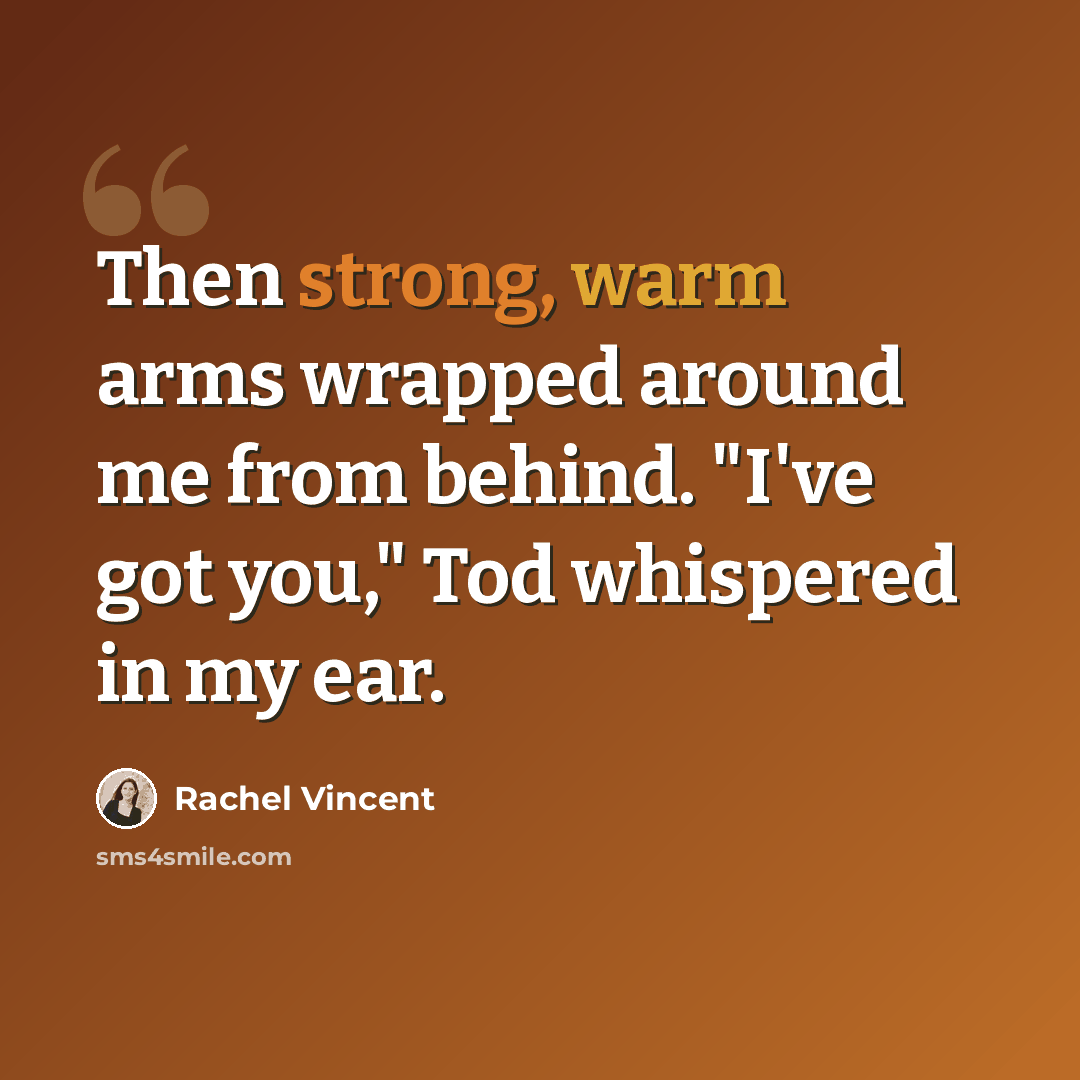 “Then strong, warm arms wrapped around me from behind. "I've got you," Tod whispered in my ear.” quote by Rachel Vincent