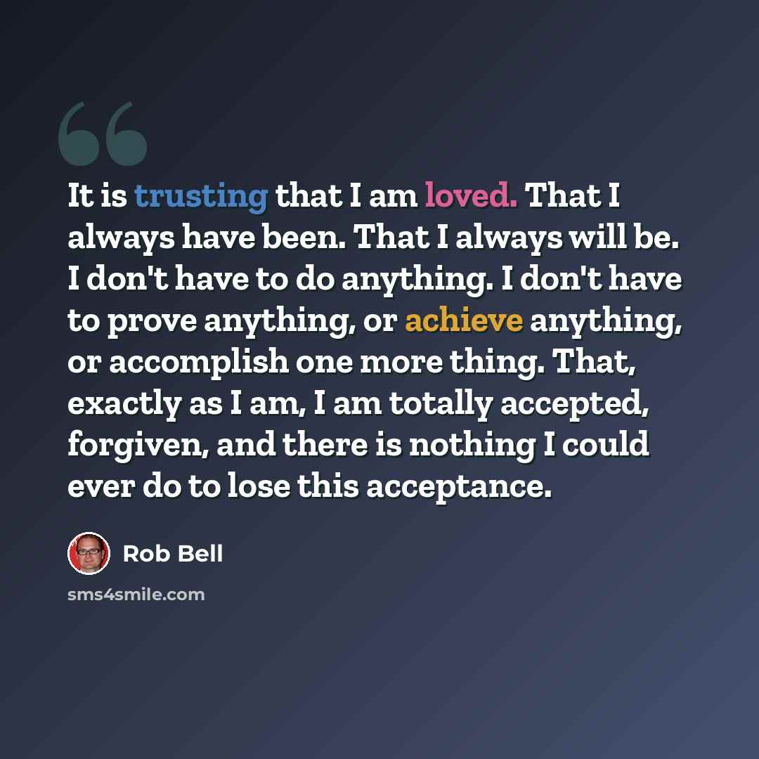 “It is trusting that I am loved. That I always have been. That I always will be. I don't have to do anything. I don't have to prove anything, or achieve anything, or accomplish one more thing. That, exactly as I am, I am totally accepted, forgiven, and there is nothing I could ever do to lose this…” quote by Rob Bell