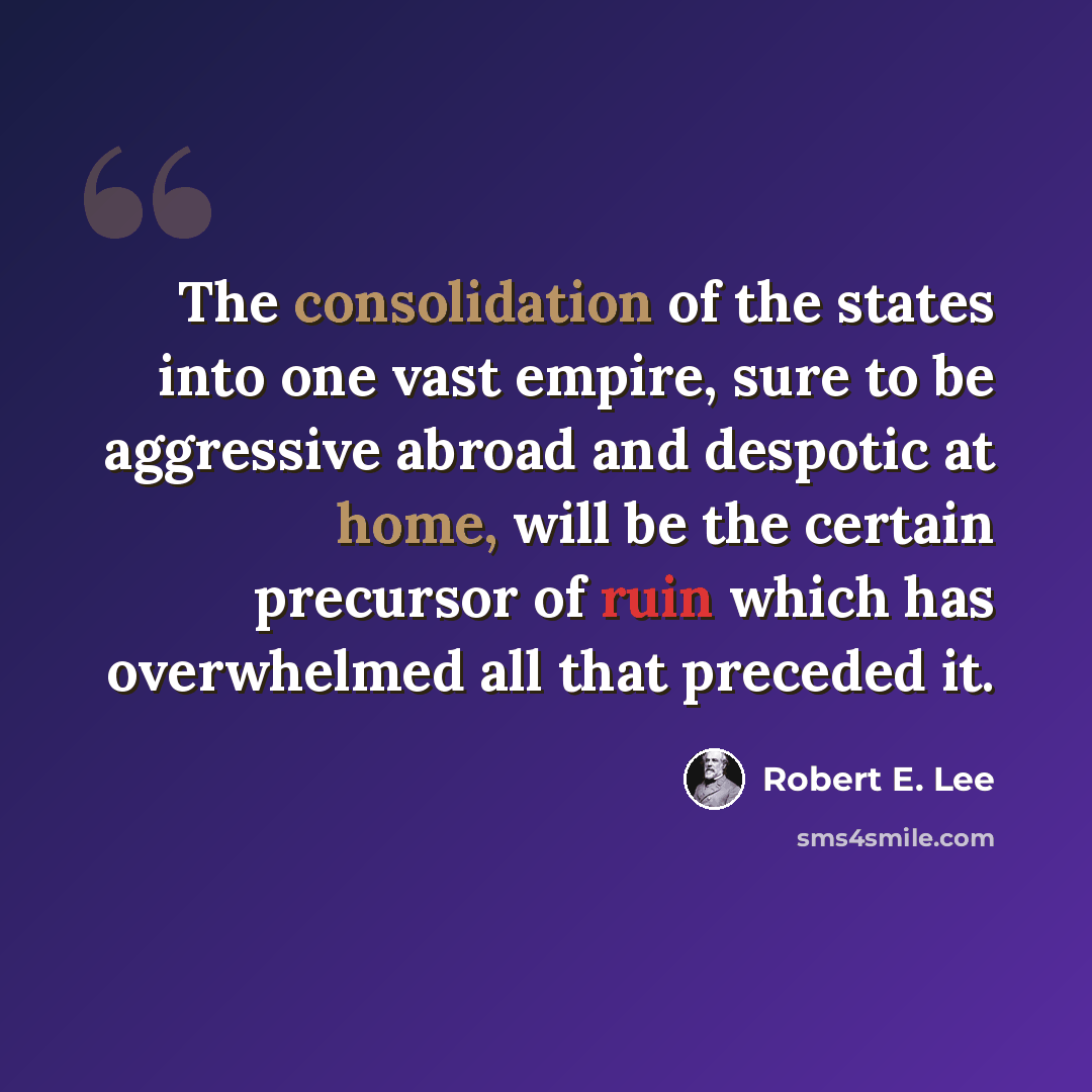 “The consolidation of the states into one vast empire, sure to be aggressive abroad and despotic at home, will be the certain precursor of ruin which has overwhelmed all that preceded it.” quote by Robert E. Lee