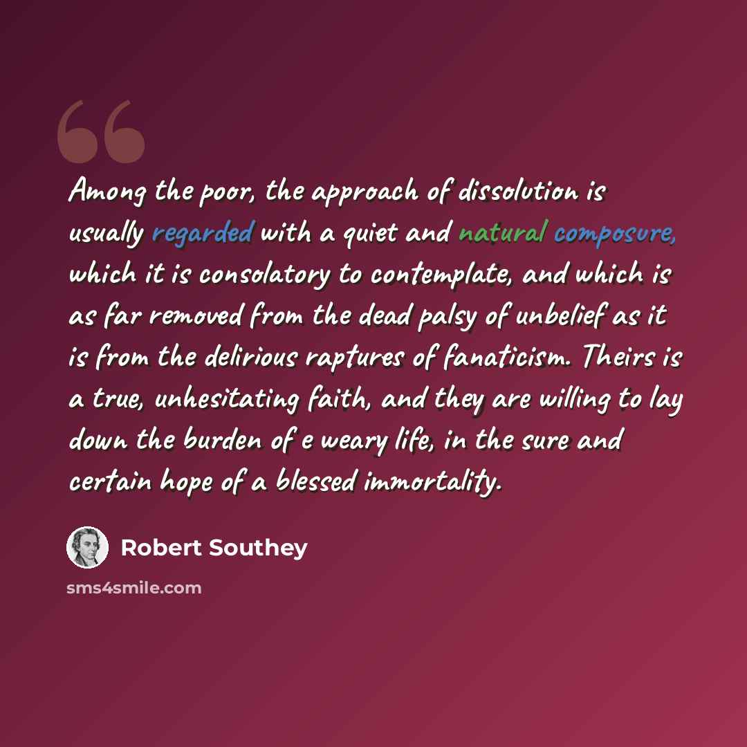 “Among the poor, the approach of dissolution is usually regarded with a quiet and natural composure, which it is consolatory to contemplate, and which is as far removed from the dead palsy of unbelief as it is from the delirious raptures of fanaticism. Theirs is a true, unhesitating faith, and they…” quote by Robert Southey