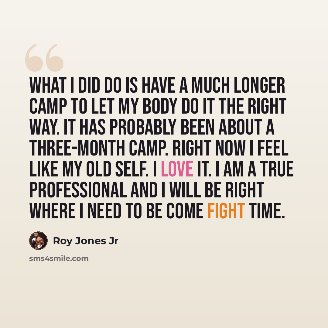“What I did do is have a much longer camp to let my body do it the right way. It has probably been about a three-month camp. Right now I feel like my old self. I love it. I am a true professional and I will be right where I need to be come fight time.” quote by Roy Jones Jr