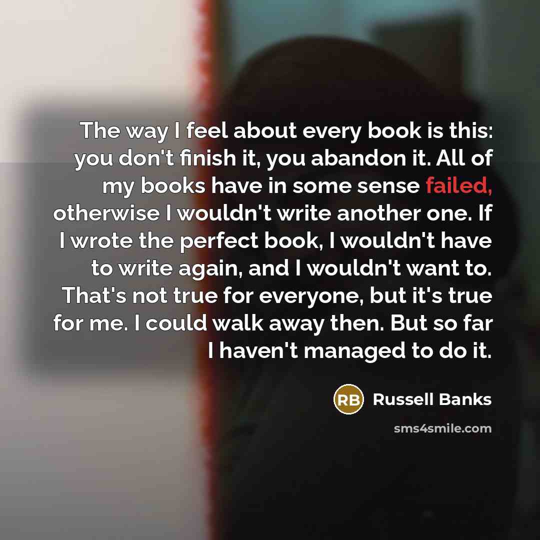 “The way I feel about every book is this: you don't finish it, you abandon it. All of my books have in some sense failed, otherwise I wouldn't write another one. If I wrote the perfect book, I wouldn't have to write again, and I wouldn't want to. That's not true for everyone, but it's true for me…” quote by Russell Banks