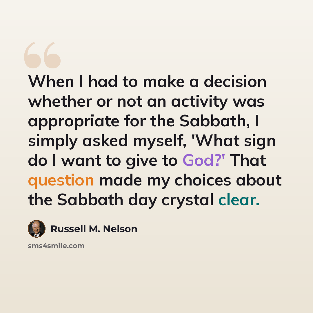 “When I had to make a decision whether or not an activity was appropriate for the Sabbath, I simply asked myself, 'What sign do I want to give to God?' That question made my choices about the Sabbath day crystal clear.” quote by Russell M. Nelson