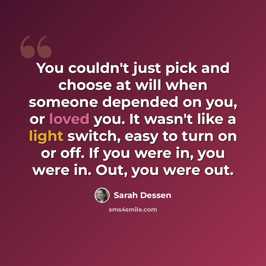 “You couldn't just pick and choose at will when someone depended on you, or loved you. It wasn't like a light switch, easy to turn on or off. If you were in, you were in. Out, you were out.” quote by Sarah Dessen