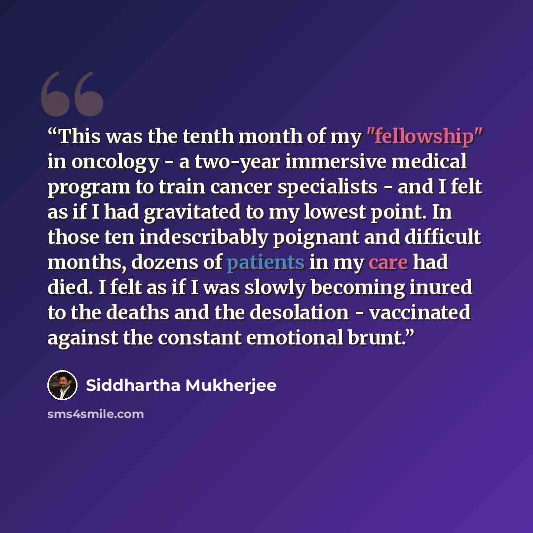 “This was the tenth month of my "fellowship" in oncology - a two-year immersive medical program to train cancer specialists - and I felt as if I had gravitated to my lowest point. In those ten indescribably poignant and difficult months, dozens of patients in my care had died. I felt as if I was…” quote by Siddhartha Mukherjee