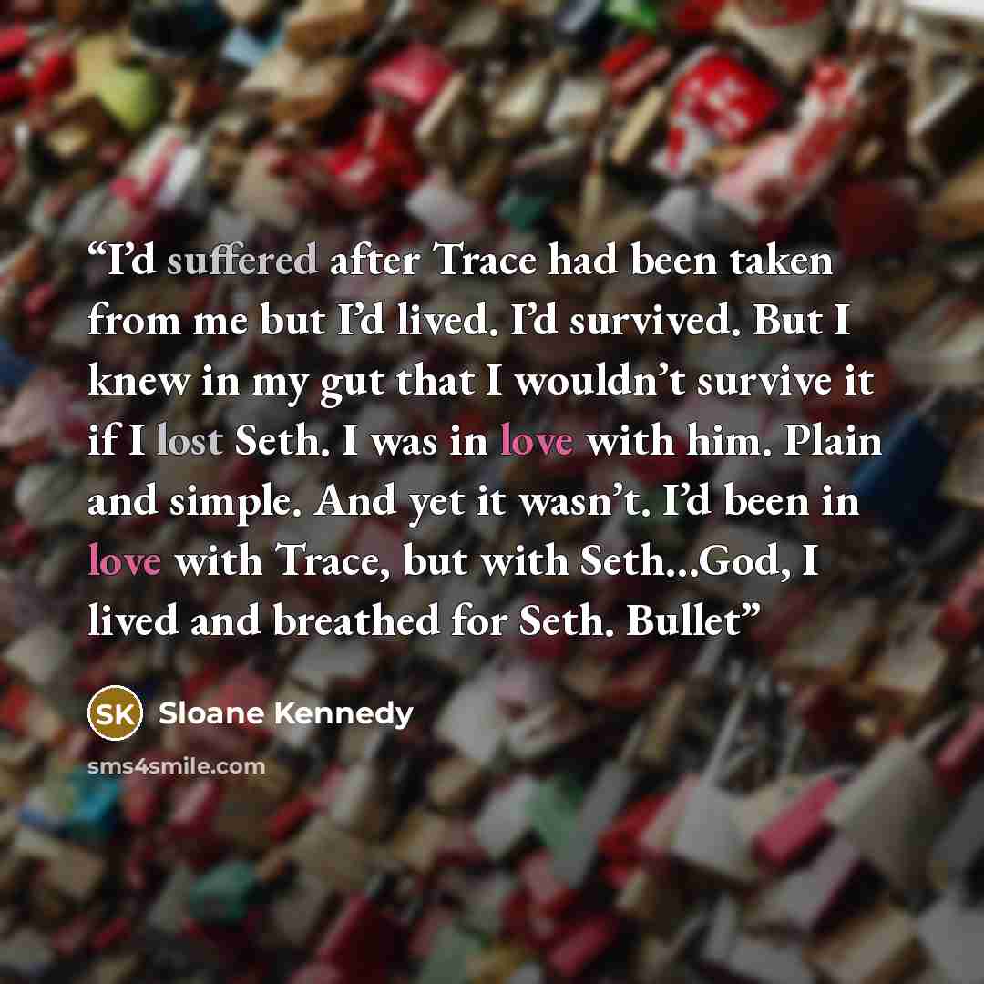 “I’d suffered after Trace had been taken from me but I’d lived. I’d survived. But I knew in my gut that I wouldn’t survive it if I lost Seth. I was in love with him. Plain and simple. And yet it wasn’t. I’d been in love with Trace, but with Seth…God, I lived and breathed for Seth. Bullet” quote by Sloane Kennedy