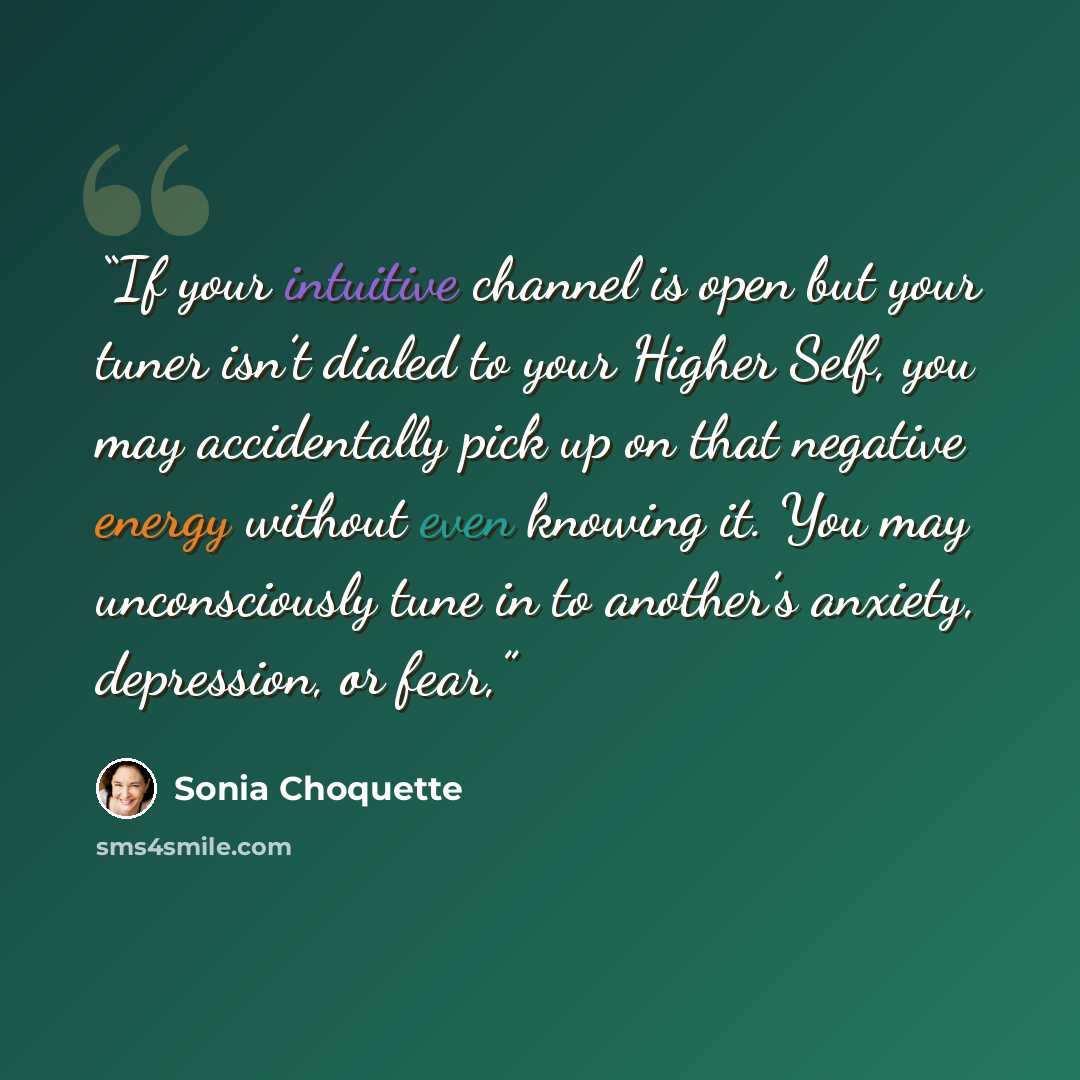 “If your intuitive channel is open but your tuner isn’t dialed to your Higher Self, you may accidentally pick up on that negative energy without even knowing it. You may unconsciously tune in to another’s anxiety, depression, or fear,” quote by Sonia Choquette