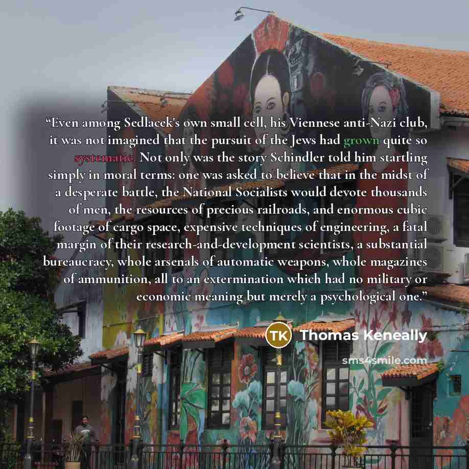 “Even among Sedlacek's own small cell, his Viennese anti-Nazi club, it was not imagined that the pursuit of the Jews had grown quite so systematic. Not only was the story Schindler told him startling simply in moral terms: one was asked to believe that in the midst of a desperate battle, the…” quote by Thomas Keneally