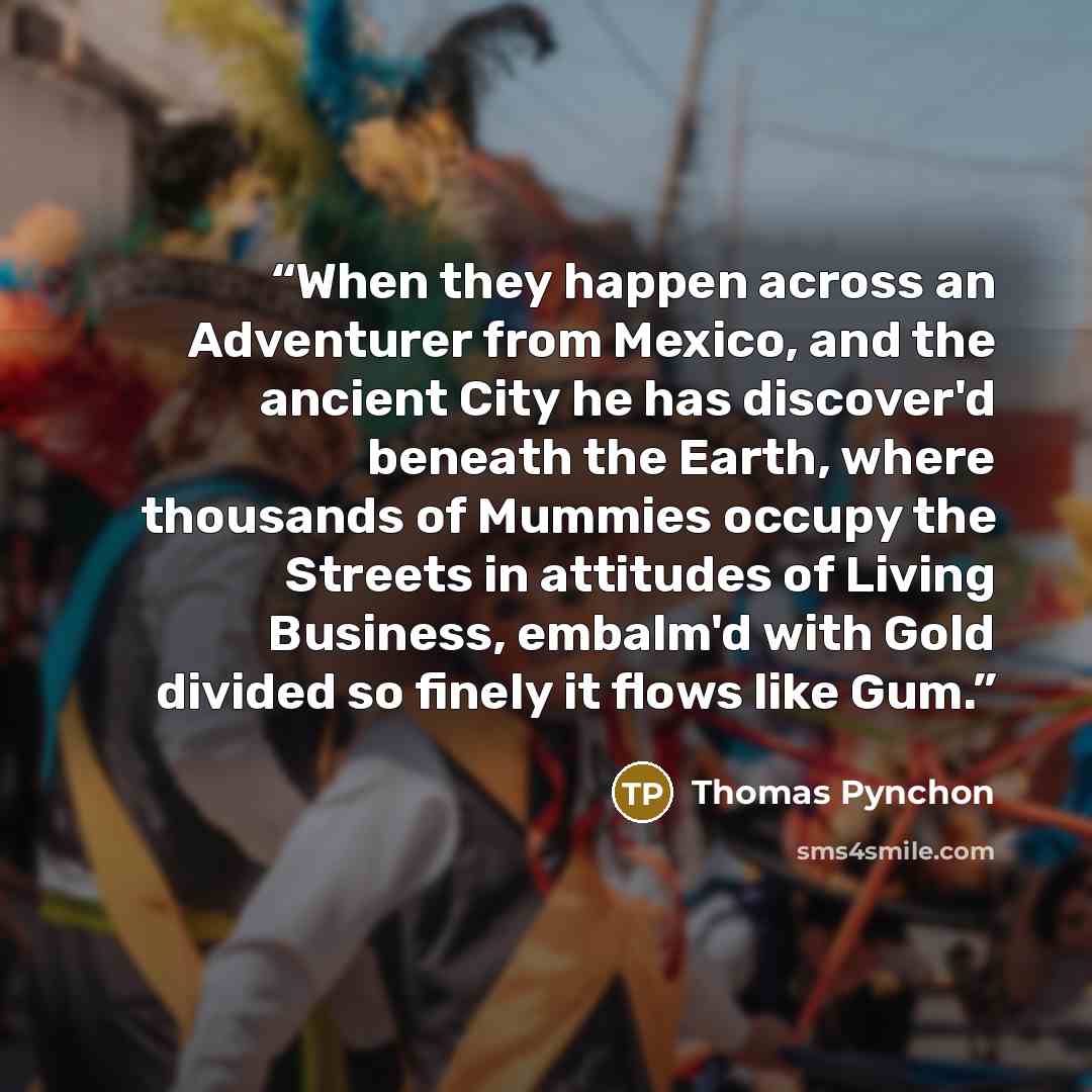 “When they happen across an Adventurer from Mexico, and the ancient City he has discover'd beneath the Earth, where thousands of Mummies occupy the Streets in attitudes of Living Business, embalm'd with Gold divided so finely it flows like Gum.” quote by Thomas Pynchon