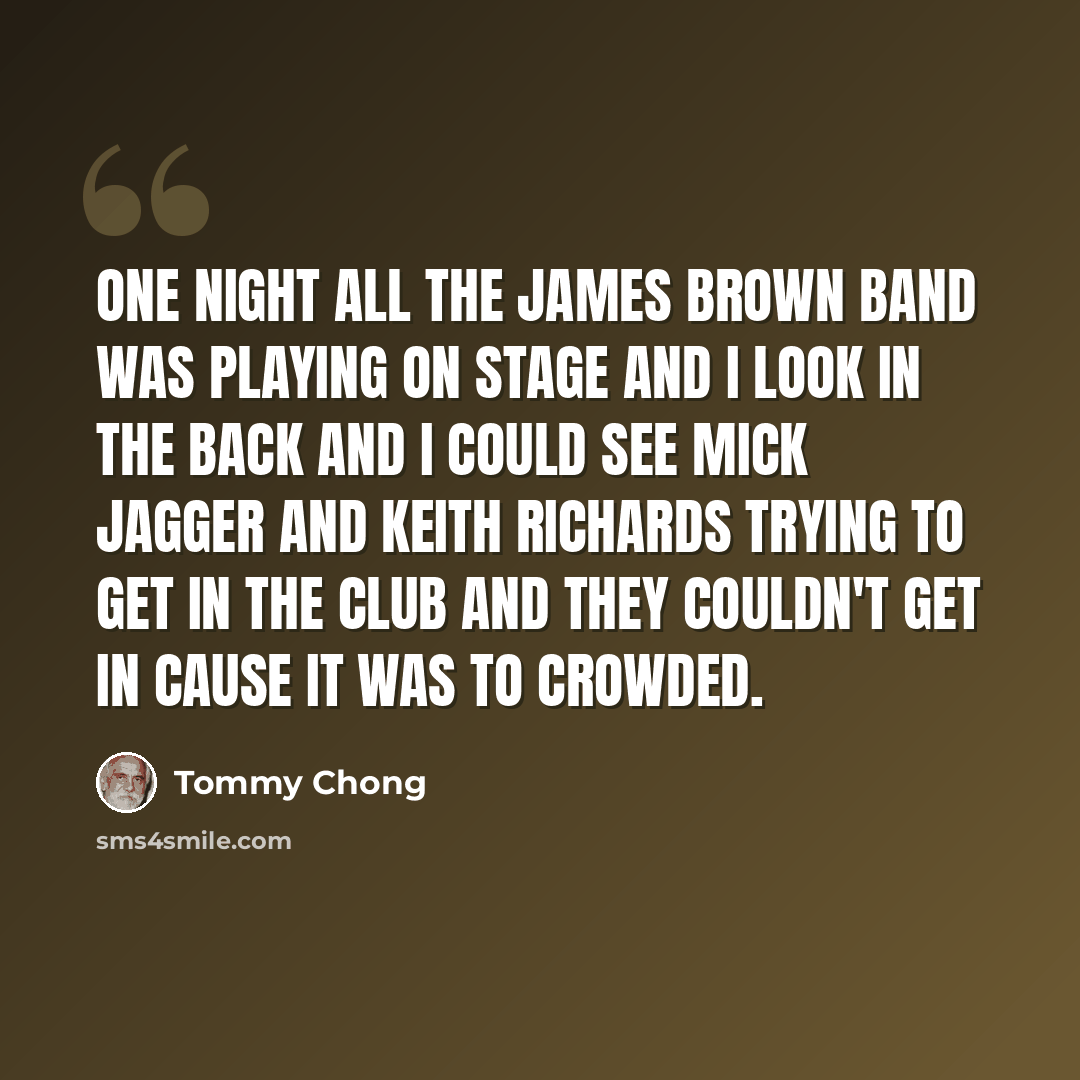 “One night all the James Brown band was playing on stage and I look in the back and I could see Mick Jagger and Keith Richards trying to get in the club and they couldn't get in cause it was to crowded.” quote by Tommy Chong