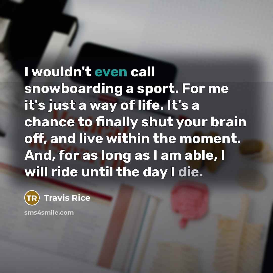 “I wouldn't even call snowboarding a sport. For me it's just a way of life. It's a chance to finally shut your brain off, and live within the moment. And, for as long as I am able, I will ride until the day I die.” quote by Travis Rice