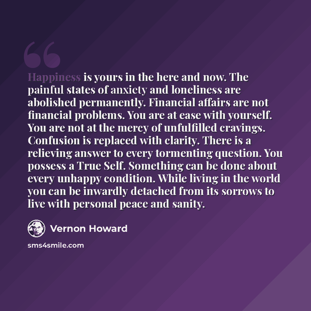 “Happiness is yours in the here and now. The painful states of anxiety and loneliness are abolished permanently. Financial affairs are not financial problems. You are at ease with yourself. You are not at the mercy of unfulfilled cravings. Confusion is replaced with clarity. There is a relieving…” quote by Vernon Howard
