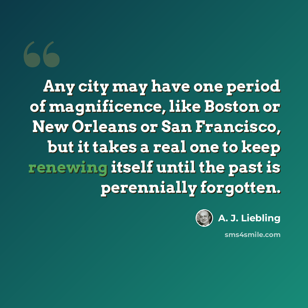 “Any city may have one period of magnificence, like Boston or New Orleans or San Francisco, but it takes a real one to keep renewing itself until the past is perennially forgotten.” quote by A. J. Liebling