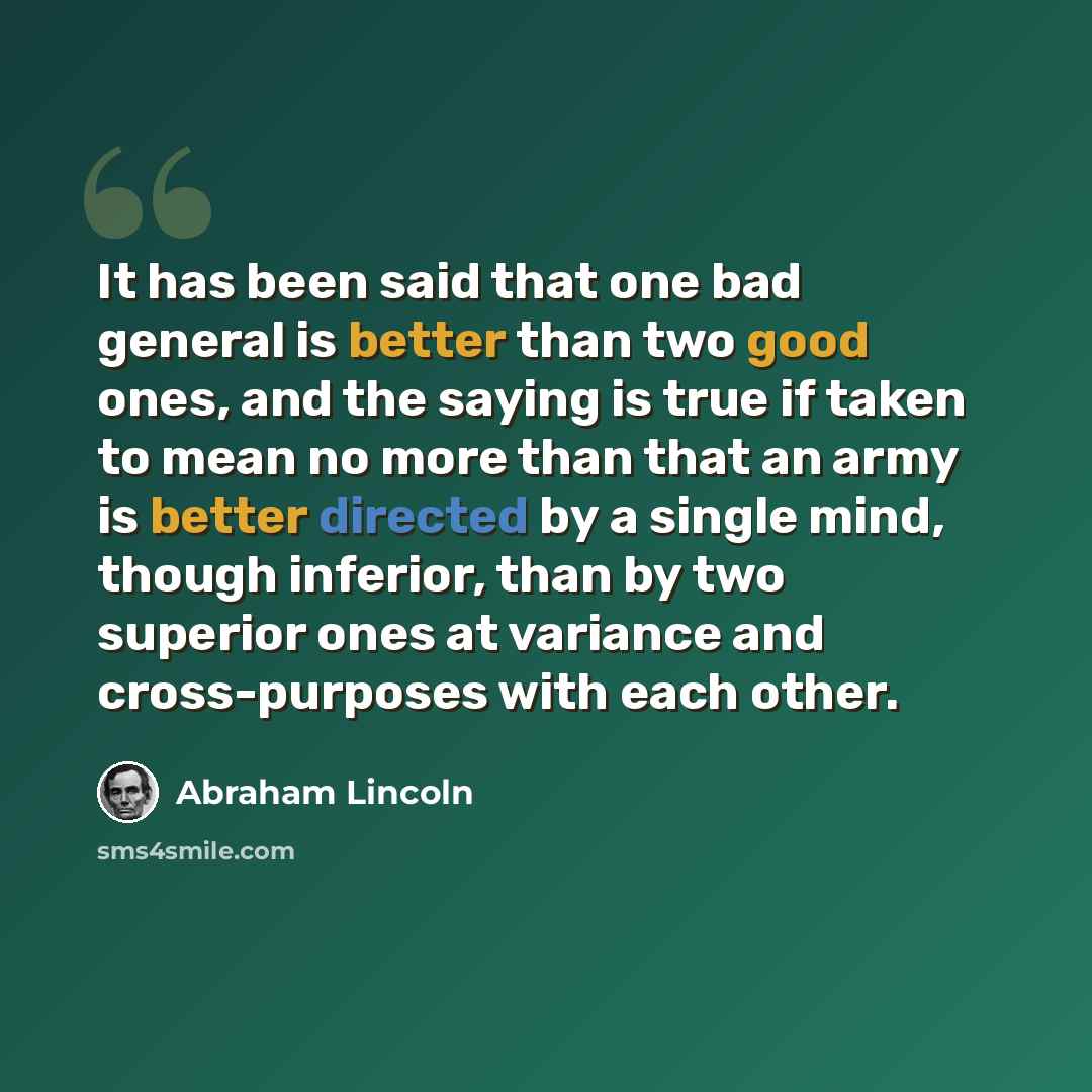 “It has been said that one bad general is better than two good ones, and the saying is true if taken to mean no more than that an army is better directed by a single mind, though inferior, than by two superior ones at variance and cross-purposes with each other.” quote by Abraham Lincoln
