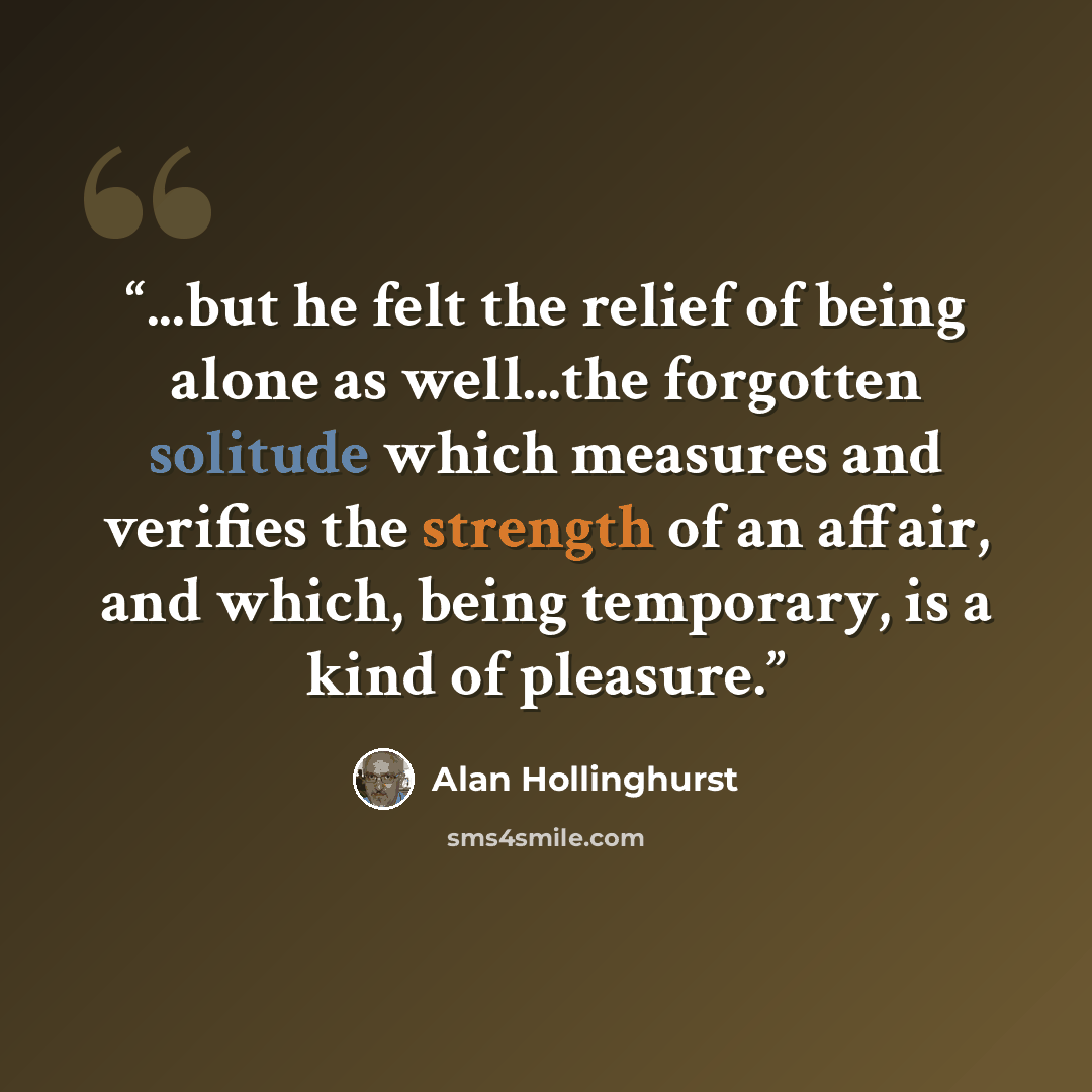 “...but he felt the relief of being alone as well...the forgotten solitude which measures and verifies the strength of an affair, and which, being temporary, is a kind of pleasure.” quote by Alan Hollinghurst