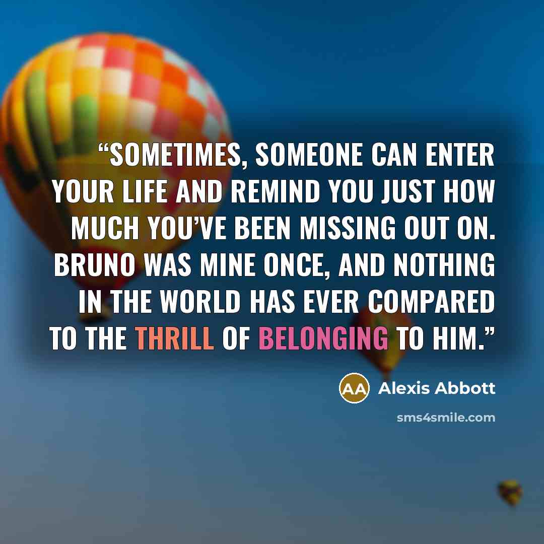 “Sometimes, someone can enter your life and remind you just how much you’ve been missing out on. Bruno was mine once, and nothing in the world has ever compared to the thrill of belonging to him.” quote by Alexis Abbott