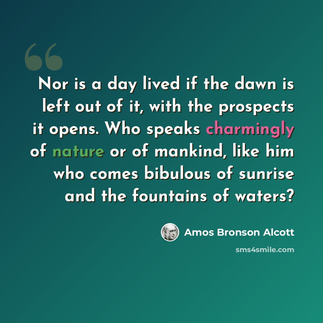 “Nor is a day lived if the dawn is left out of it, with the prospects it opens. Who speaks charmingly of nature or of mankind, like him who comes bibulous of sunrise and the fountains of waters?” quote by Amos Bronson Alcott