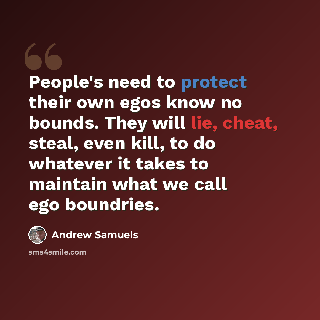 “People's need to protect their own egos know no bounds. They will lie, cheat, steal, even kill, to do whatever it takes to maintain what we call ego boundries.” quote by Andrew Samuels