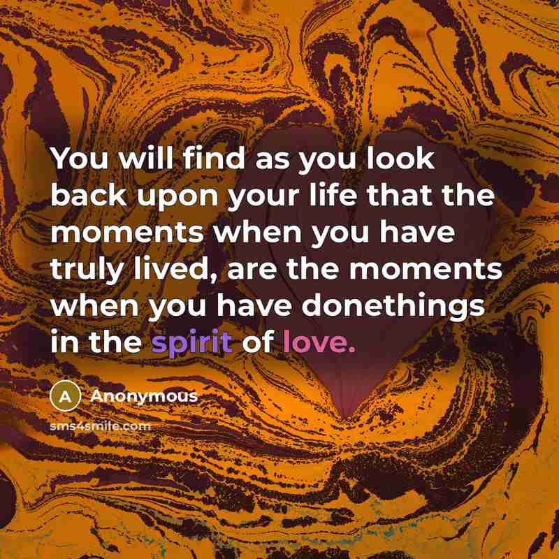 “You will find as you look back upon your life that the moments when you have truly lived, are the moments when you have donethings in the spirit of love.” quote by Anonymous