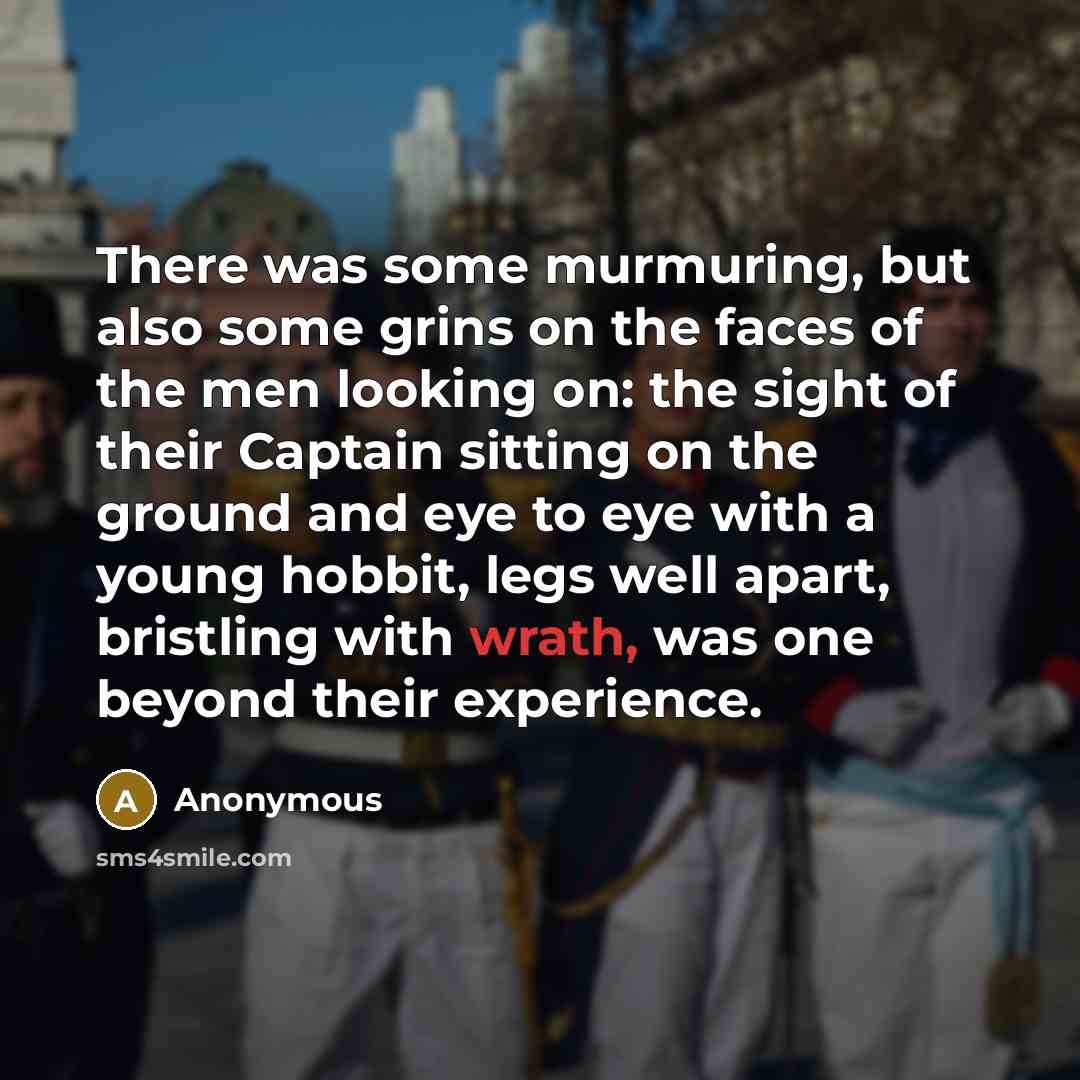 “There was some murmuring, but also some grins on the faces of the men looking on: the sight of their Captain sitting on the ground and eye to eye with a young hobbit, legs well apart, bristling with wrath, was one beyond their experience.” quote by Anonymous
