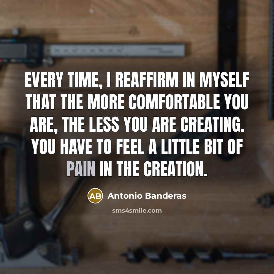 “Every time, I reaffirm in myself that the more comfortable you are, the less you are creating. You have to feel a little bit of pain in the creation.” quote by Antonio Banderas