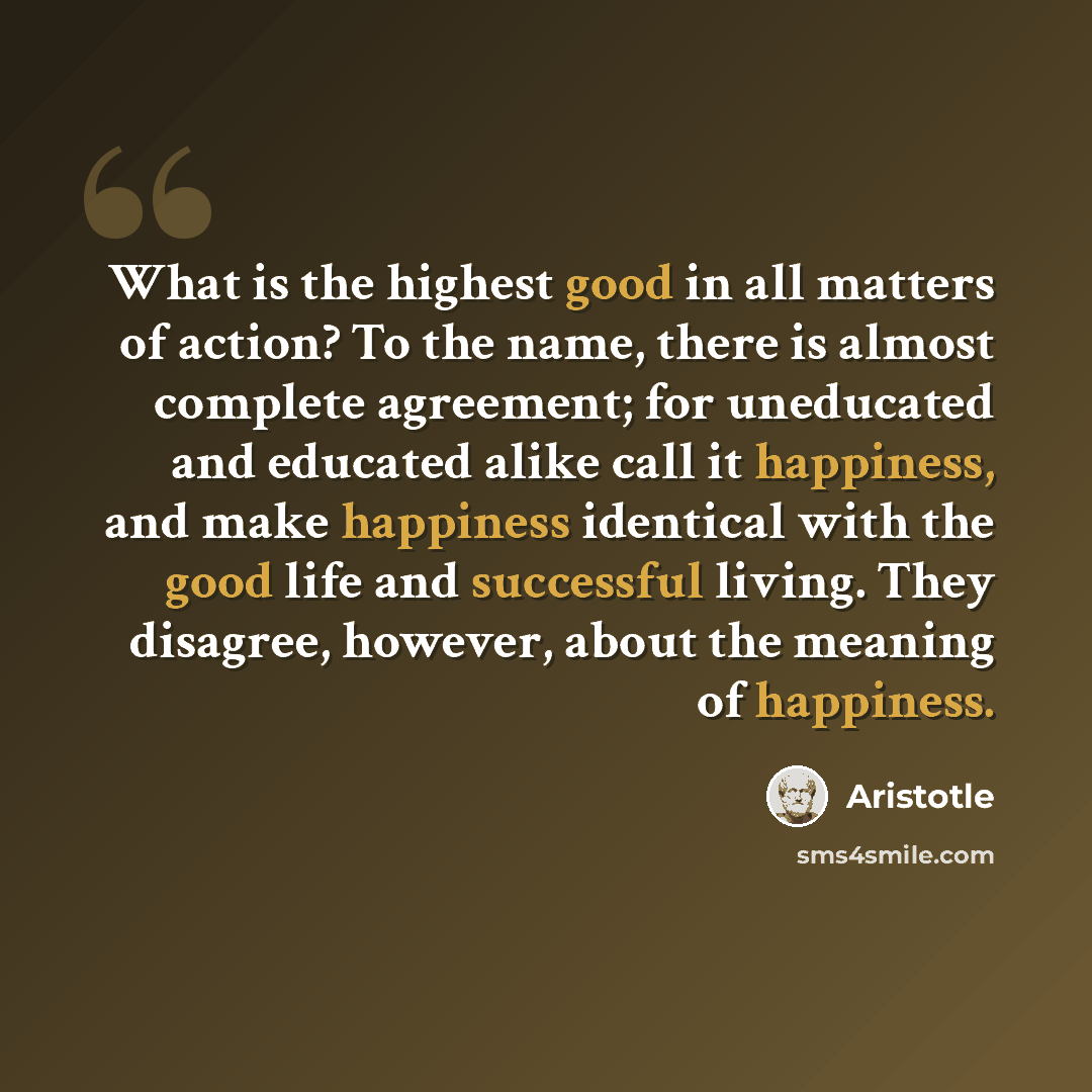 “What is the highest good in all matters of action? To the name, there is almost complete agreement; for uneducated and educated alike call it happiness, and make happiness identical with the good life and successful living. They disagree, however, about the meaning of happiness.” quote by Aristotle