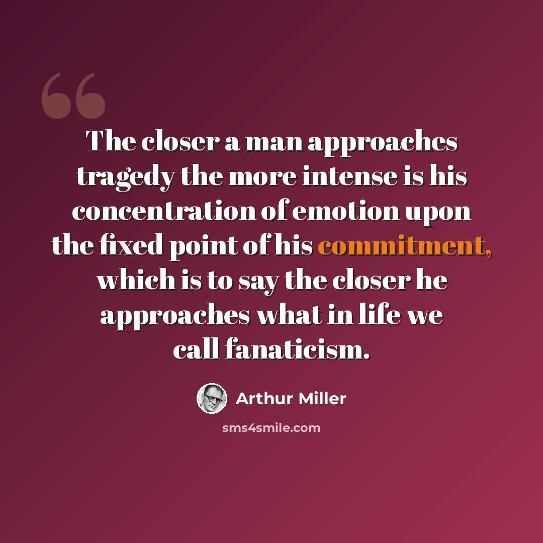 “The closer a man approaches tragedy the more intense is his concentration of emotion upon the fixed point of his commitment, which is to say the closer he approaches what in life we call fanaticism.” quote by Arthur Miller