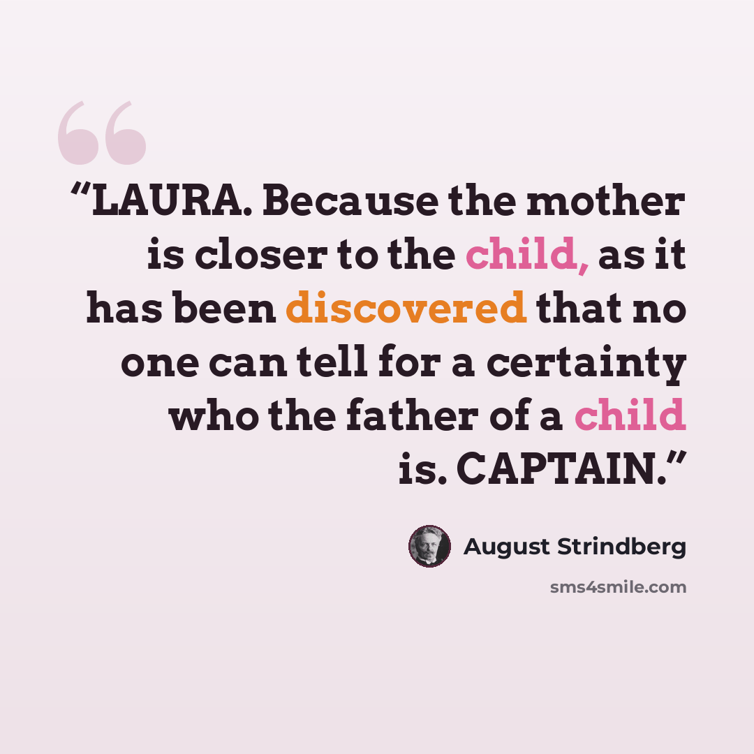 “LAURA. Because the mother is closer to the child, as it has been discovered that no one can tell for a certainty who the father of a child is. CAPTAIN.” quote by August Strindberg