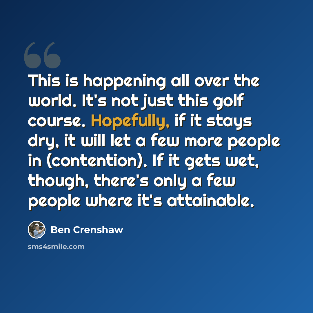 “This is happening all over the world. It's not just this golf course. Hopefully, if it stays dry, it will let a few more people in (contention). If it gets wet, though, there's only a few people where it's attainable.” quote by Ben Crenshaw