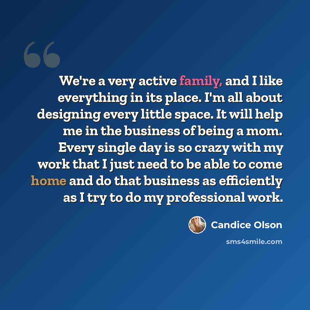 “We're a very active family, and I like everything in its place. I'm all about designing every little space. It will help me in the business of being a mom. Every single day is so crazy with my work that I just need to be able to come home and do that business as efficiently as I try to do my…” quote by Candice Olson