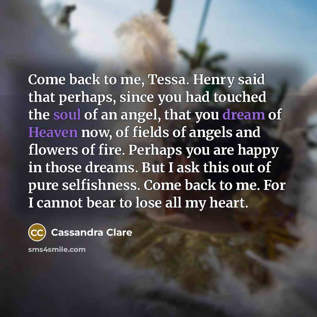 “Come back to me, Tessa. Henry said that perhaps, since you had touched the soul of an angel, that you dream of Heaven now, of fields of angels and flowers of fire. Perhaps you are happy in those dreams. But I ask this out of pure selfishness. Come back to me. For I cannot bear to lose all my heart.” quote by Cassandra Clare