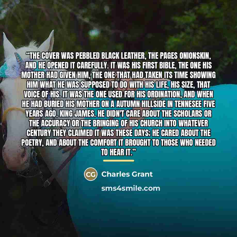 “The cover was pebbled black leather, the pages onionskin, and he opened it carefully. It was his first Bible, the one his mother had given him, the one that had taken its time showing him what he was supposed to do with his life, his size, that voice of his. It was the one used for his ordination…” quote by Charles Grant
