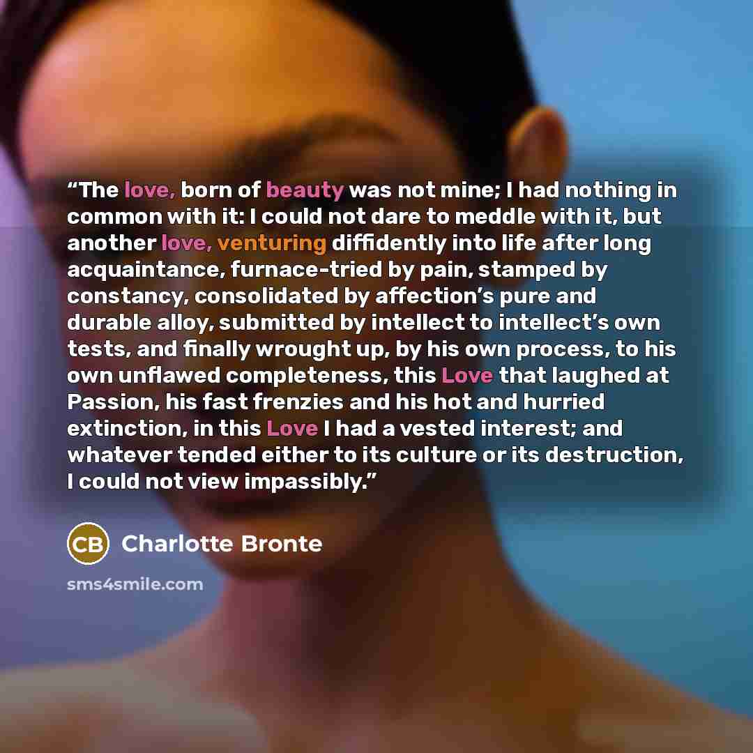 “The love, born of beauty was not mine; I had nothing in common with it: I could not dare to meddle with it, but another love, venturing diffidently into life after long acquaintance, furnace-tried by pain, stamped by constancy, consolidated by affection’s pure and durable alloy, submitted by…” quote by Charlotte Brontë