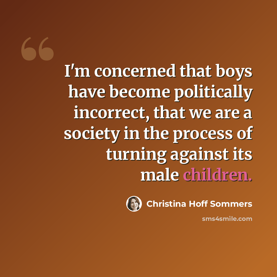 “I'm concerned that boys have become politically incorrect, that we are a society in the process of turning against its male children.” quote by Christina Hoff Sommers
