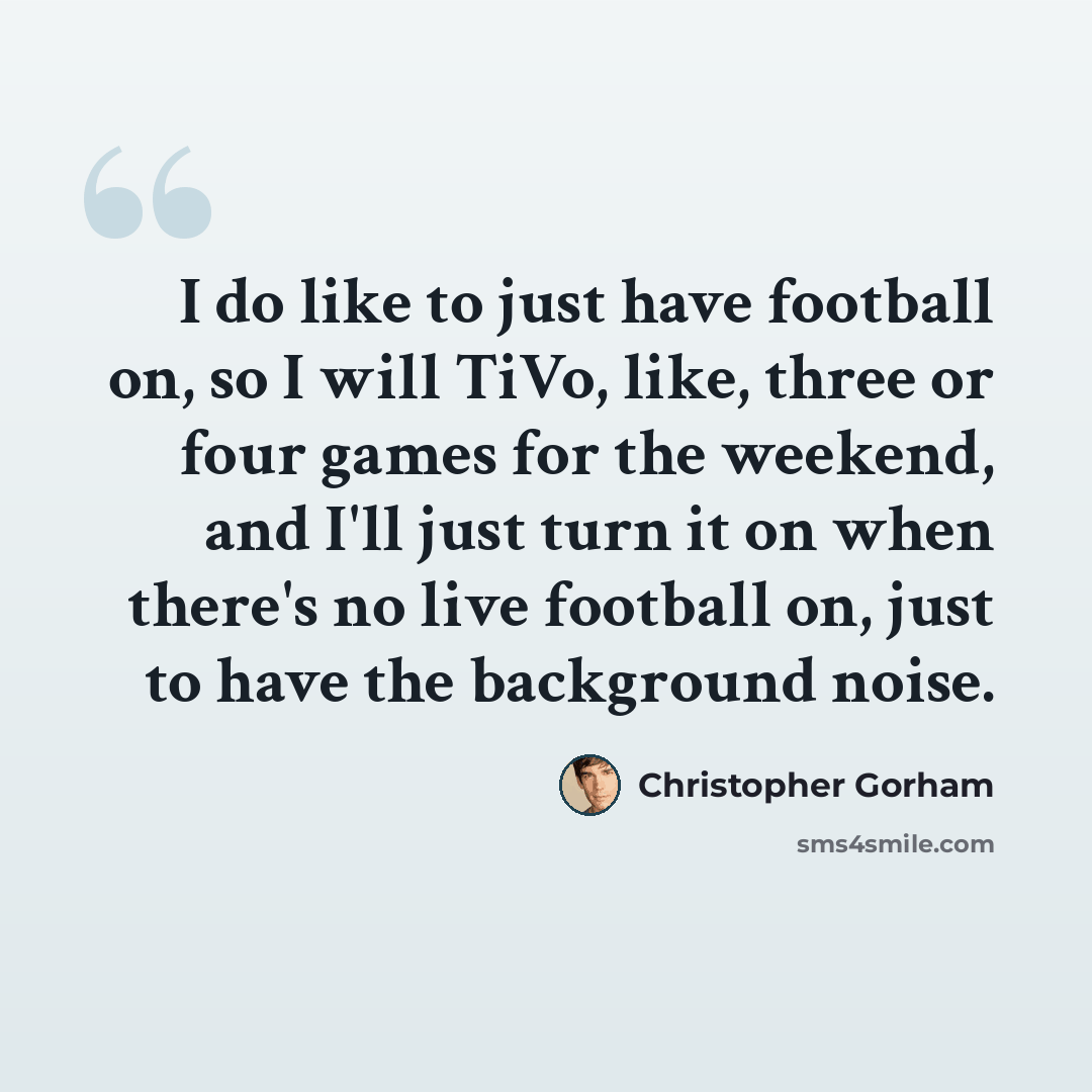 “I do like to just have football on, so I will TiVo, like, three or four games for the weekend, and I'll just turn it on when there's no live football on, just to have the background noise.” quote by Christopher Gorham