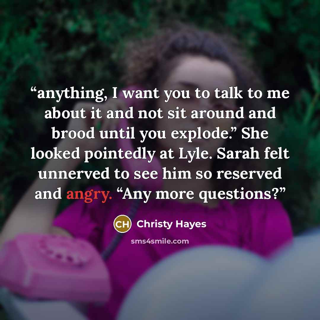 “anything, I want you to talk to me about it and not sit around and brood until you explode.” She looked pointedly at Lyle. Sarah felt unnerved to see him so reserved and angry. “Any more questions?” quote by Christy Hayes