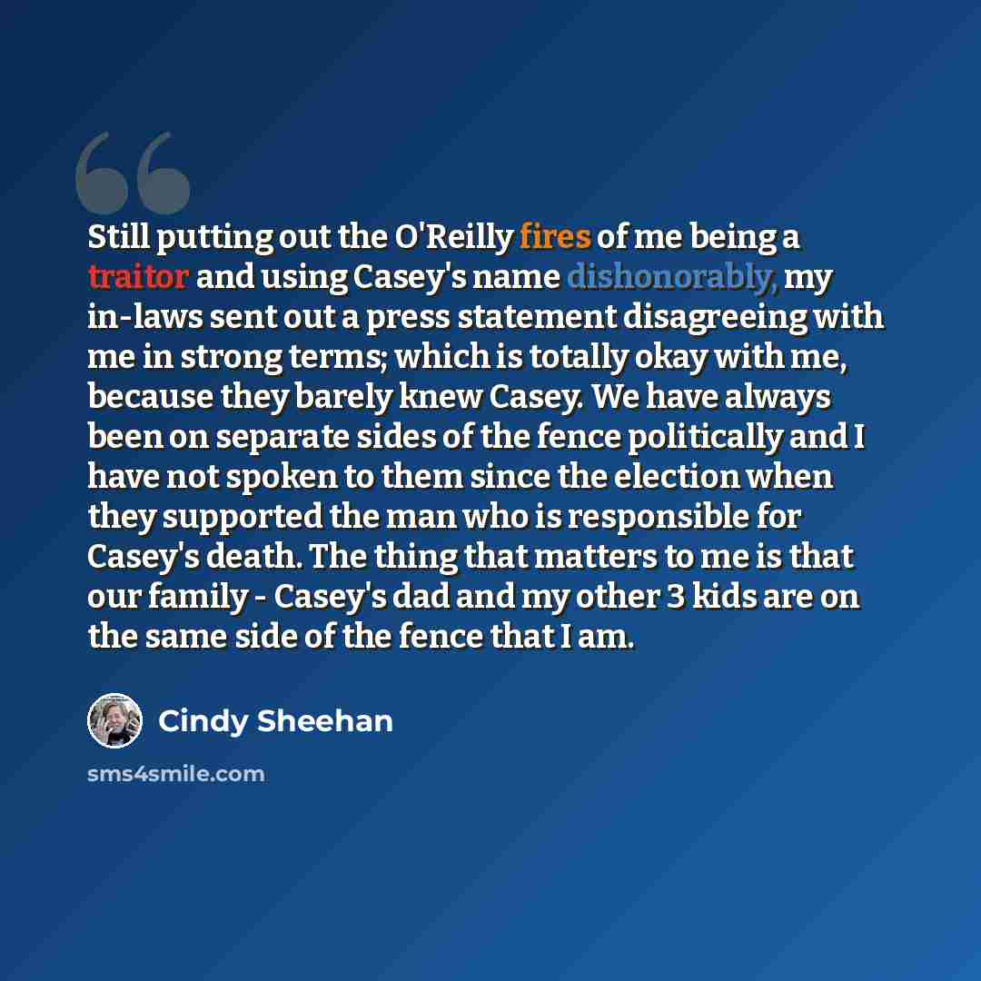 “Still putting out the O'Reilly fires of me being a traitor and using Casey's name dishonorably, my in-laws sent out a press statement disagreeing with me in strong terms; which is totally okay with me, because they barely knew Casey. We have always been on separate sides of the fence politically…” quote by Cindy Sheehan