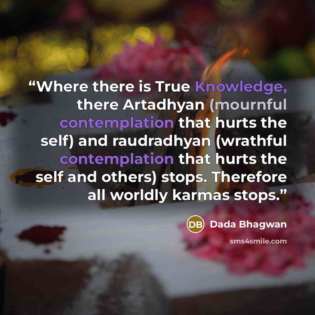 “Where there is True Knowledge, there Artadhyan (mournful contemplation that hurts the self) and raudradhyan (wrathful contemplation that hurts the self and others) stops. Therefore all worldly karmas stops.” quote by Dada Bhagwan