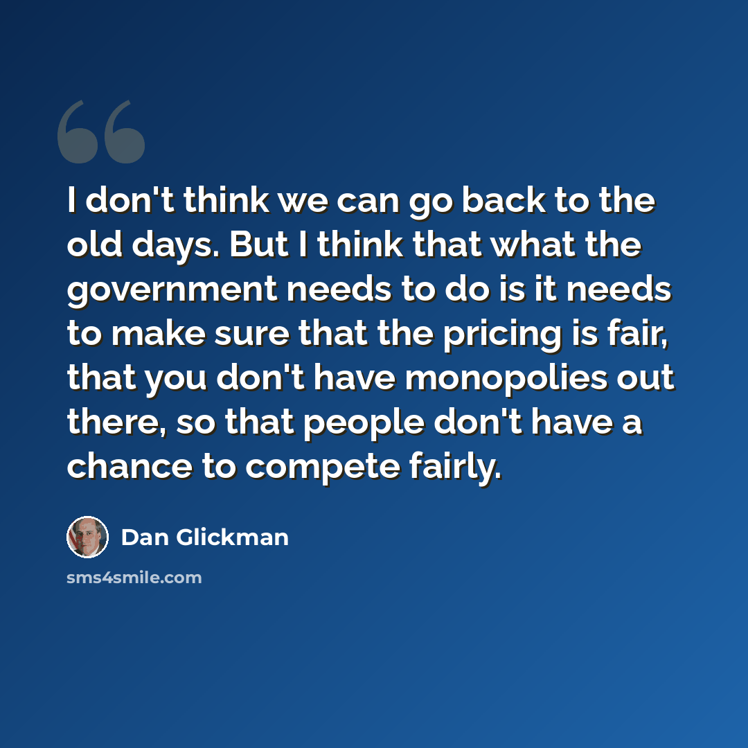 “I don't think we can go back to the old days. But I think that what the government needs to do is it needs to make sure that the pricing is fair, that you don't have monopolies out there, so that people don't have a chance to compete fairly.” quote by Dan Glickman