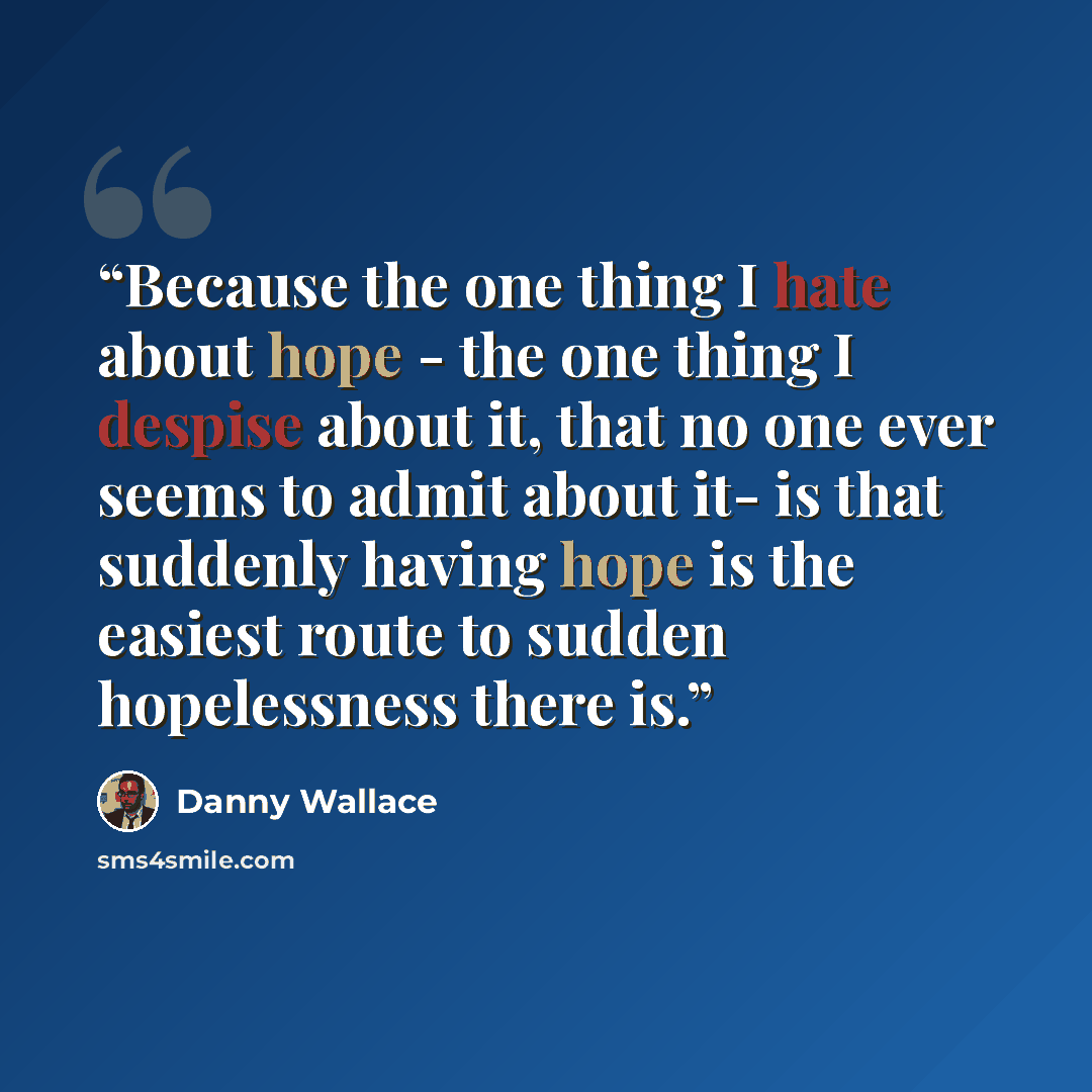 “Because the one thing I hate about hope - the one thing I despise about it, that no one ever seems to admit about it- is that suddenly having hope is the easiest route to sudden hopelessness there is.” quote by Danny Wallace