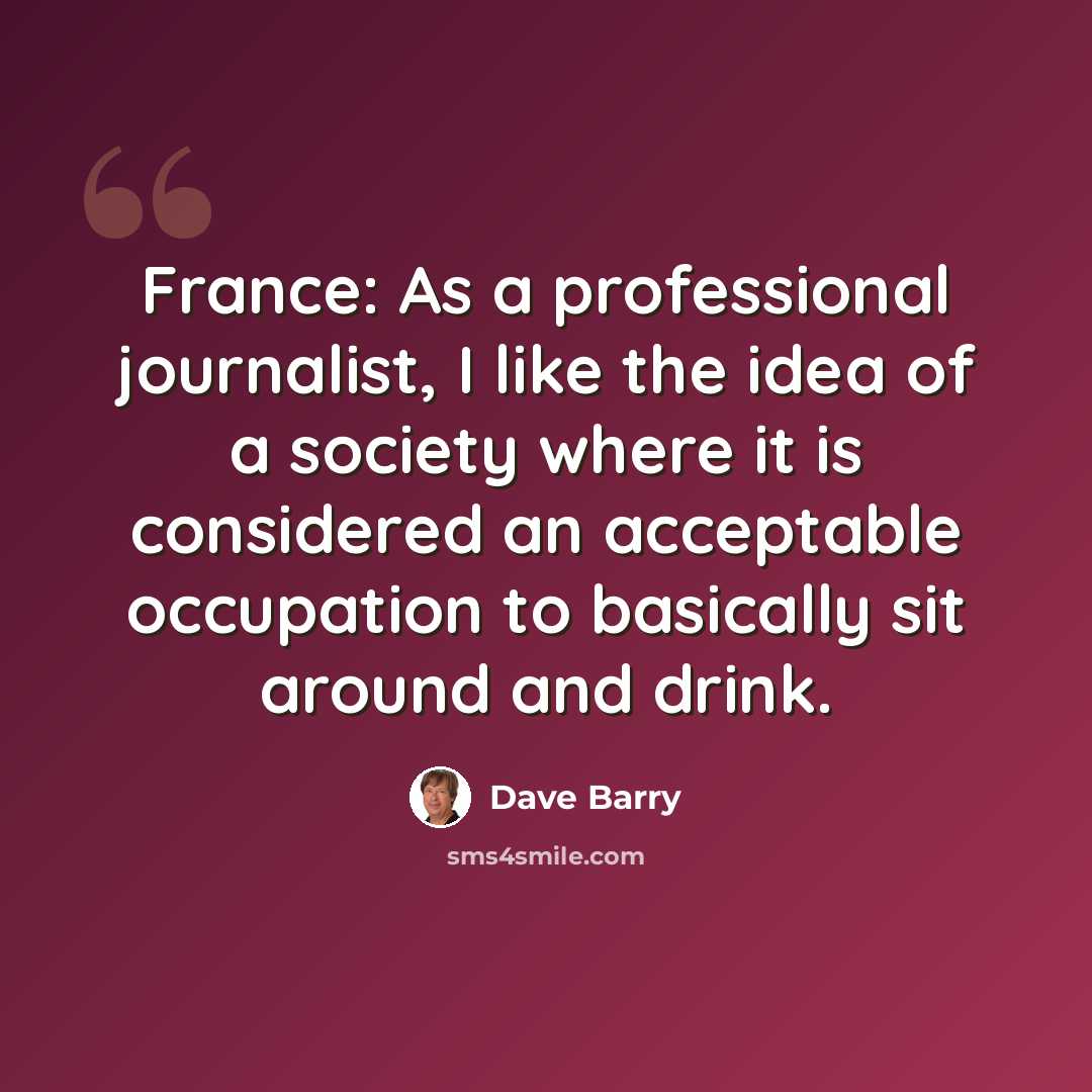 “France: As a professional journalist, I like the idea of a society where it is considered an acceptable occupation to basically sit around and drink.” quote by Dave Barry