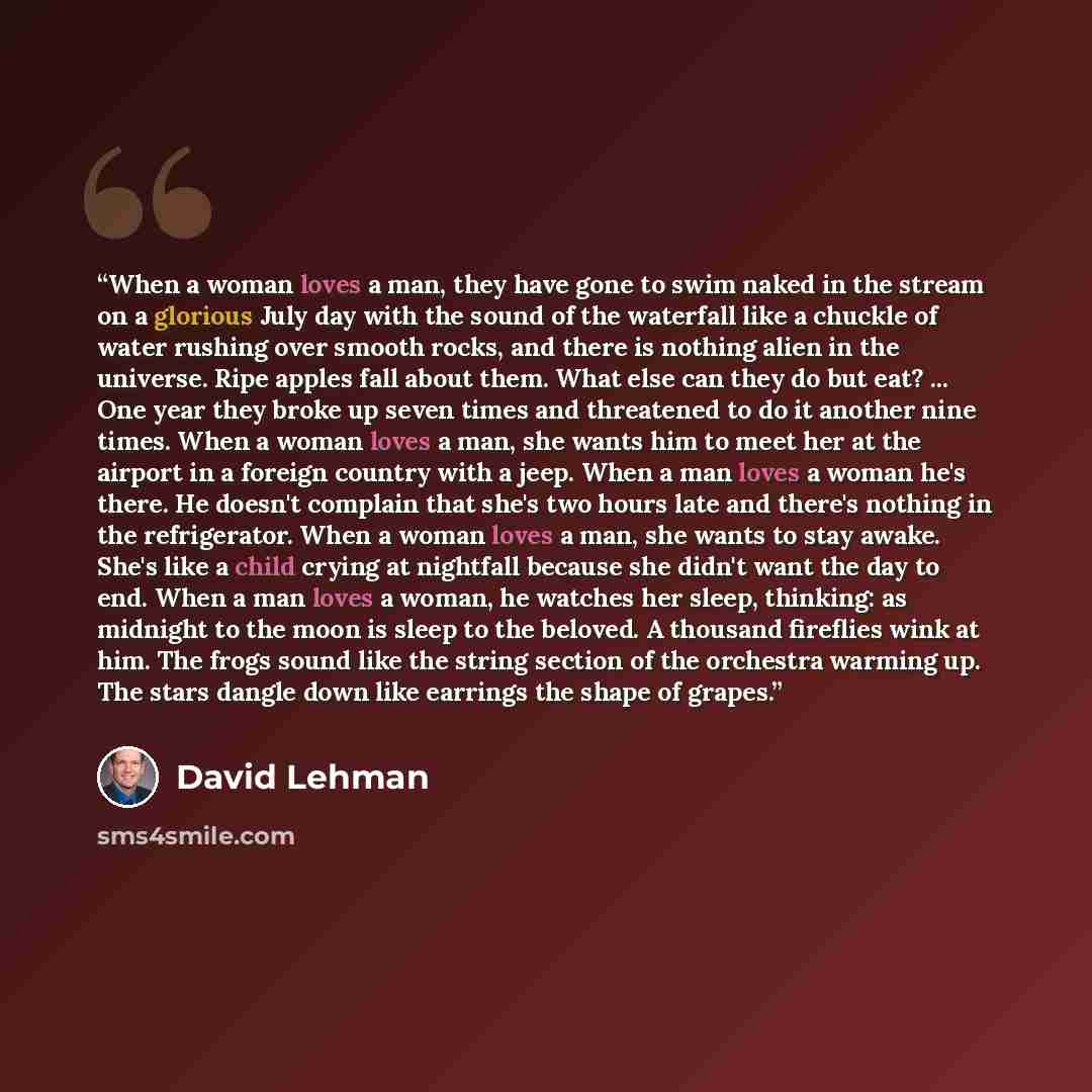 “When a woman loves a man, they have gone to swim naked in the stream on a glorious July day with the sound of the waterfall like a chuckle of water rushing over smooth rocks, and there is nothing alien in the universe. Ripe apples fall about them. What else can they do but eat? ... One year they…” quote by David Lehman