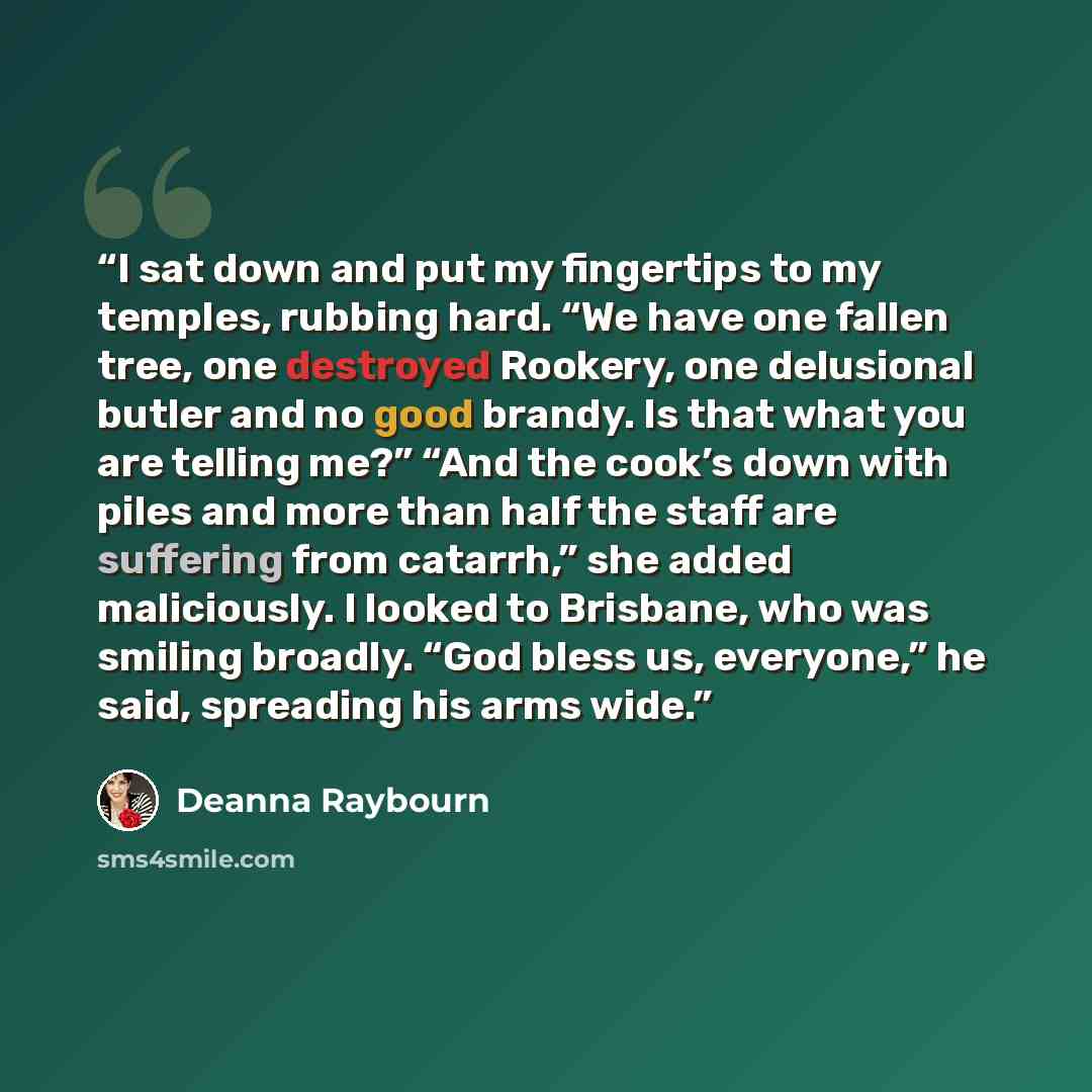 “I sat down and put my fingertips to my temples, rubbing hard. “We have one fallen tree, one destroyed Rookery, one delusional butler and no good brandy. Is that what you are telling me?” “And the cook’s down with piles and more than half the staff are suffering from catarrh,” she added…” quote by Deanna Raybourn